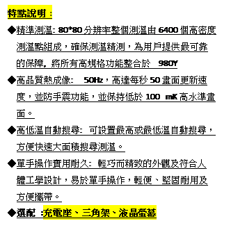 文字方塊: 特點說明 :
◆精準測溫: 80*80分辨率整個測溫由6400個高密度
  測溫點組成，確保測溫精測，為用戶提供最可靠
  的保障, 將所有高規格功能整合於 980Y
◆高品質熱成像:  50Hz，高達每秒50畫面更新速
  度，並防手震功能，並保持低於100 mK高水準畫
  面。
◆高低溫自動搜尋: 可設置最高或最低溫自動搜尋，
  方便快速大面積搜尋測溫。
◆單手操作實用耐久: 輕巧而精致的外觀及符合人
  體工學設計，易於單手操作，輕便、堅固耐用及
  方便攜帶。
◆選配 :充電座、三角架、液晶螢幕
