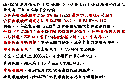 文字方塊: phx42™是為設備元件 VOC 檢測(US EPA Method1)用途所開發設計之最先進 FID 火焰離子分析儀
☆符合環保署測定方法EPA Method21最新型火焰離子偵測器
☆符合環檢所測定方法NIEAA706.73C 、 NIEA M203.11C
創新：8 年來數百位 phx21™ 客戶使用回饋改良與改進設計。
手持 PDA記錄器：由手持PDA記錄器控制儀器， 同時具備強大數據記錄軟體，2GB以上電子化儲存數據記錄，免去手寫簿記。
先進氫氣自動調節：電子式閥門控制，減少氫氣洩漏增強安全。
安全氫氣填充：二階式填充器 ≦ 30秒可完成快速
填充，若灌充至1600psi，可連續操作8小時以上。
量測範圍：擴大為1~10萬ppm (甲烷)以上。 
雙泵浦設計：分別吸引VOC與過濾空氣提供燃燒。 
缺氧環境檢測：phx42™於低氧環境仍不熄火可繼續檢測。
