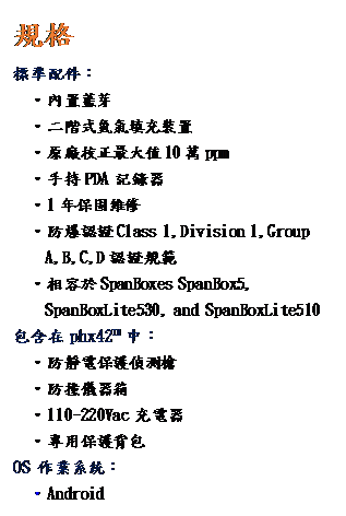 文字方塊: 規格
標準配件：
  ‧內置藍芽 
  •二階式氫氣填充裝置
•原廠校正最大值10萬ppm
•手持PDA 記錄器
•1年保固維修
•防爆認證Class 1,Division 1,Group 
A,B,C,D 認證規範
•相容於SpanBoxes SpanBox5, 
SpanBoxLite530, and SpanBoxLite510
包含在 phx42™ 中：
‧防靜電保護偵測槍
‧防撞儀器箱
‧110~220Vac 充電器
‧專用保護背包
OS 作業系統：
  •Android
